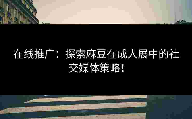 在线推广：探索麻豆在成人展中的社交媒体策略！