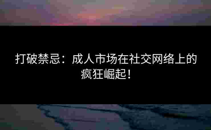 打破禁忌：成人市场在社交网络上的疯狂崛起！
