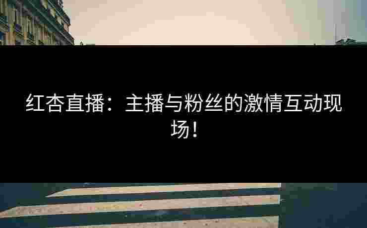 红杏直播：主播与粉丝的激情互动现场！