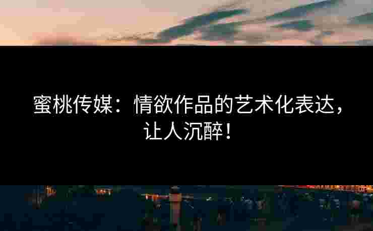 蜜桃传媒：情欲作品的艺术化表达，让人沉醉！