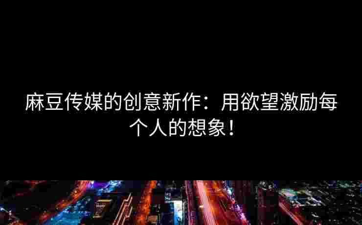 麻豆传媒的创意新作：用欲望激励每个人的想象！