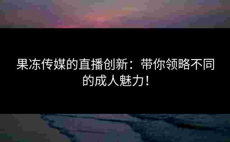 果冻传媒的直播创新：带你领略不同的成人魅力！