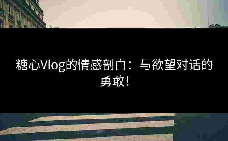 糖心Vlog的情感剖白：与欲望对话的勇敢！
