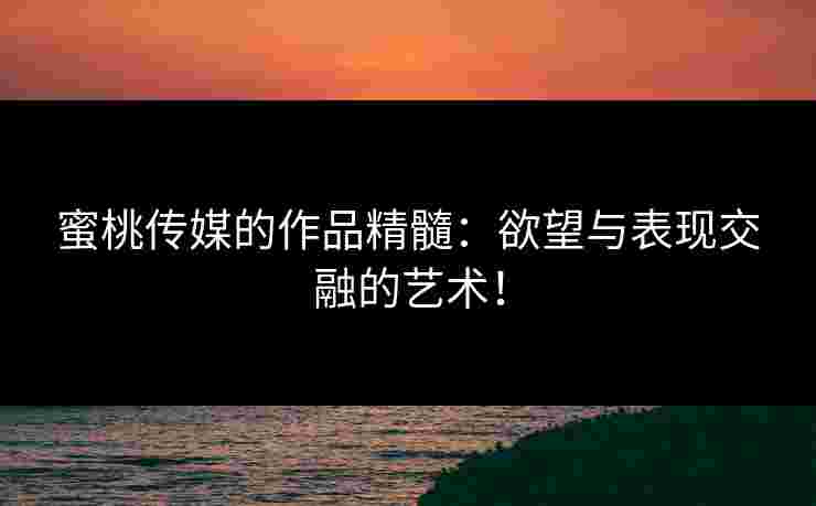 蜜桃传媒的作品精髓：欲望与表现交融的艺术！