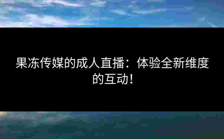 果冻传媒的成人直播：体验全新维度的互动！